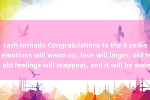 cash tornado Congratulations to the 4 zodiac signs. Next week, emotions will warm up, love will linger, old feelings will reappear, and it will be warm and romantic.