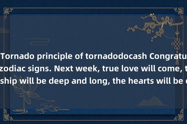 Tornado principle of tornadodocash Congratulations to the four zodiac signs. Next week, true love will come, the relationship will be deep and long, the hearts will be connected, and happy events will