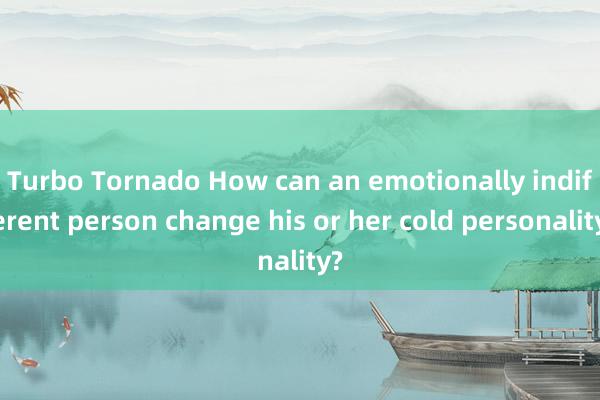 Turbo Tornado How can an emotionally indifferent person change his or her cold personality?