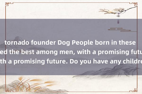 tornado founder Dog People born in these months are considered the best among men, with a promising future. Do you have any children?